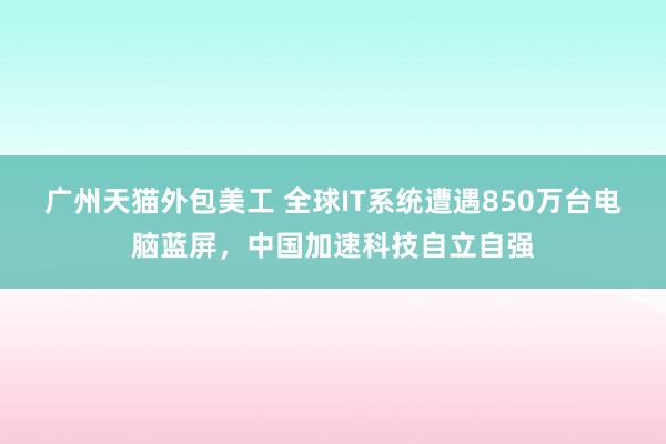 广州天猫外包美工 全球IT系统遭遇850万台电脑蓝屏，中国加速科技自立自强