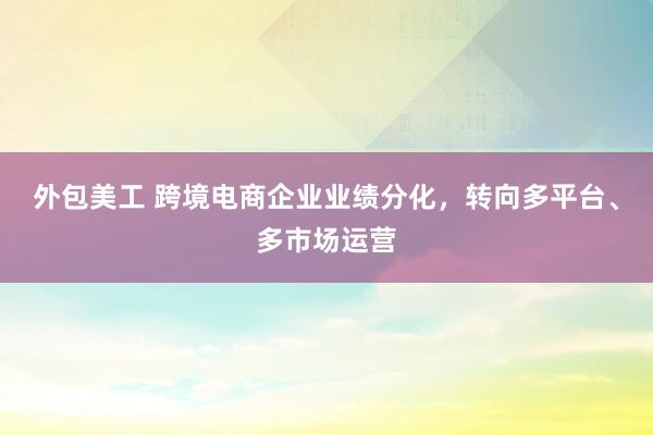 外包美工 跨境电商企业业绩分化，转向多平台、多市场运营