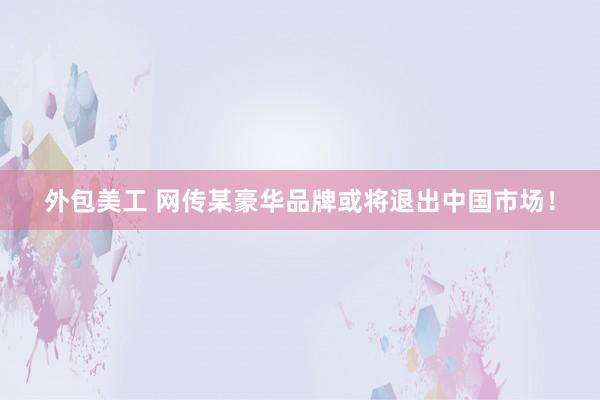 外包美工 网传某豪华品牌或将退出中国市场！