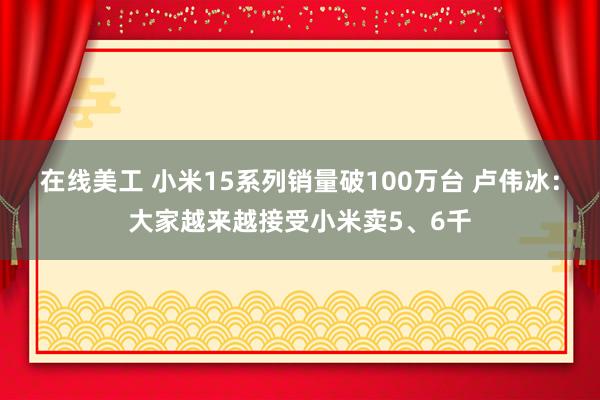 在线美工 小米15系列销量破100万台 卢伟冰：大家越来越接受小米卖5、6千